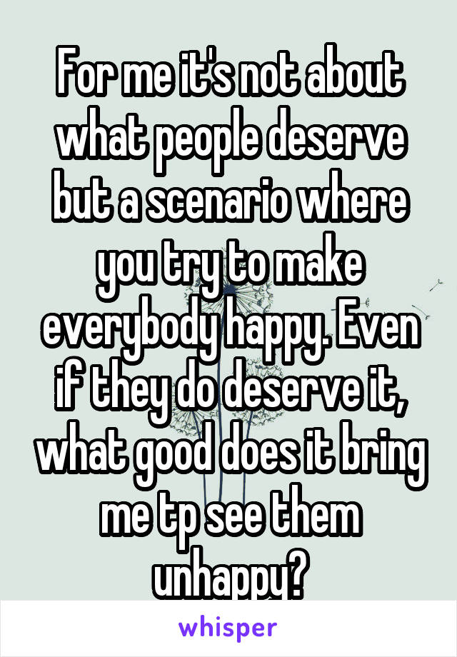 For me it's not about what people deserve but a scenario where you try to make everybody happy. Even if they do deserve it, what good does it bring me tp see them unhappy?