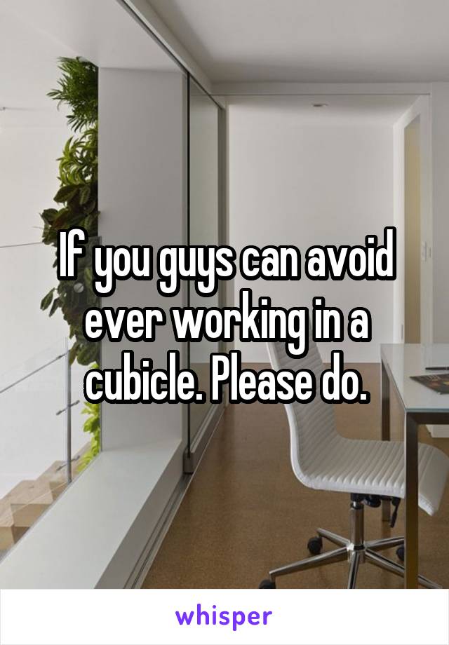 If you guys can avoid ever working in a cubicle. Please do.