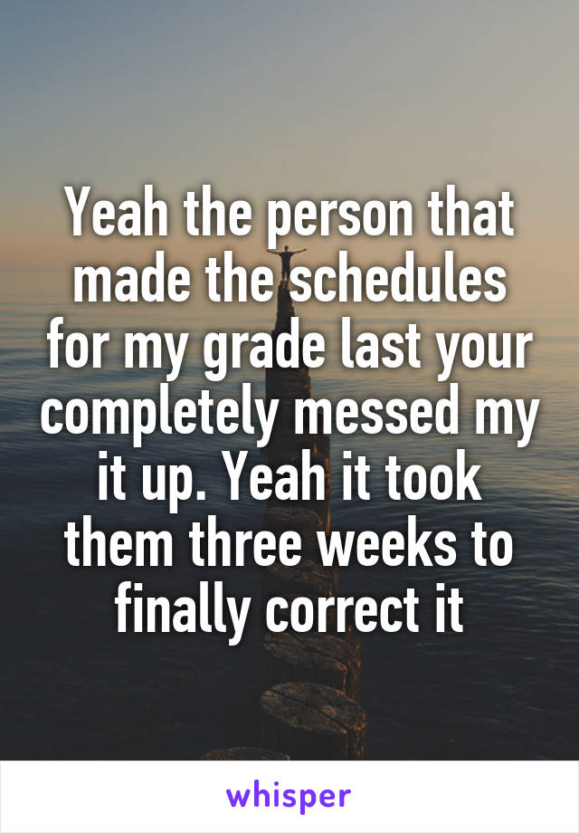 Yeah the person that made the schedules for my grade last your completely messed my it up. Yeah it took them three weeks to finally correct it