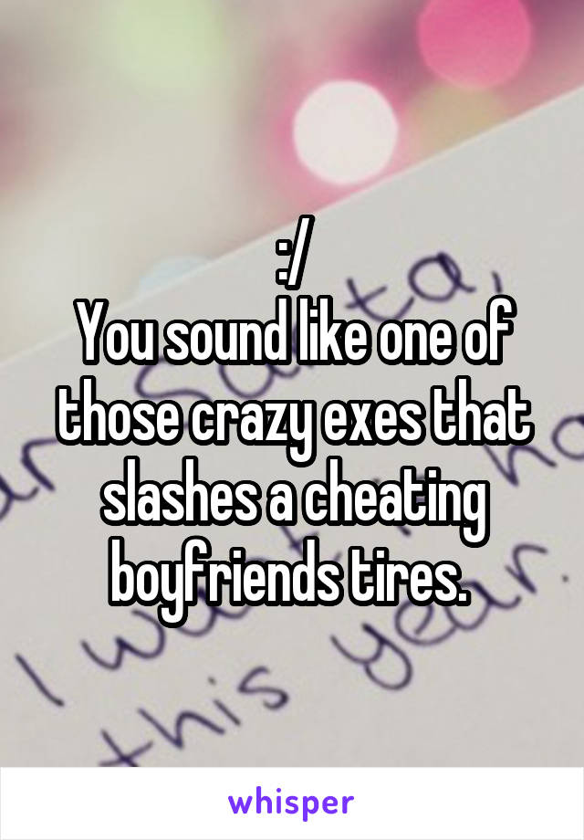 :/
You sound like one of those crazy exes that slashes a cheating boyfriends tires. 