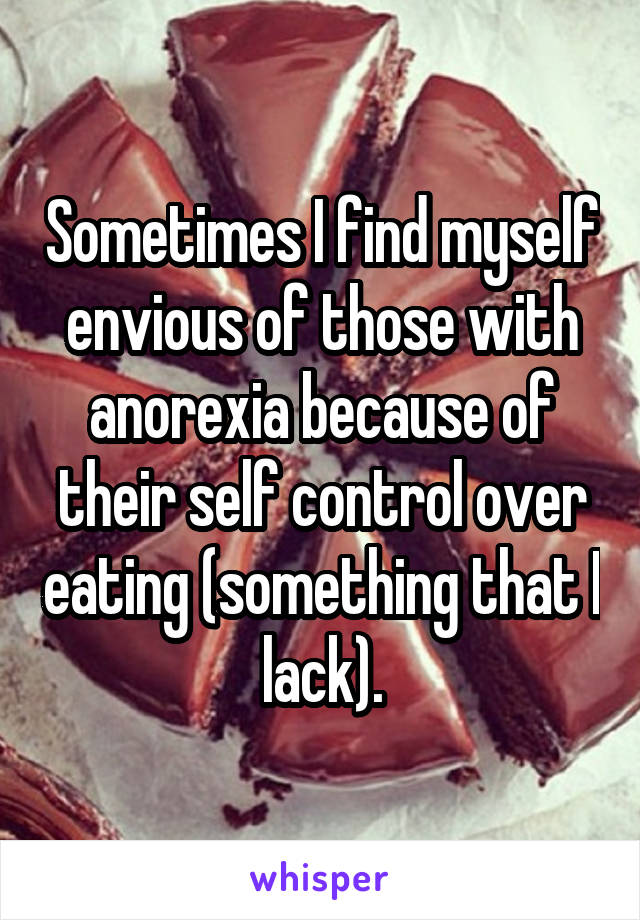 Sometimes I find myself envious of those with anorexia because of their self control over eating (something that I lack).