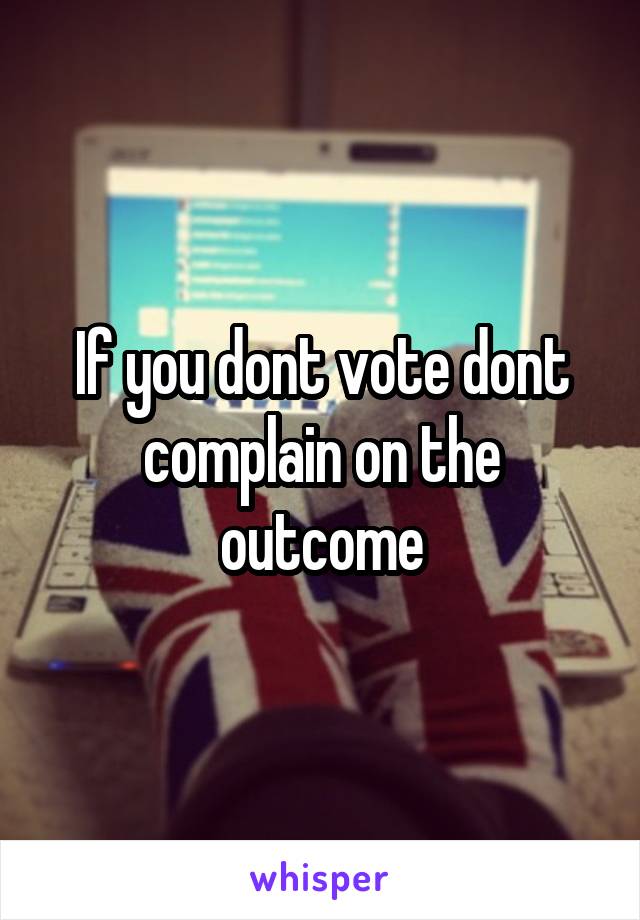 If you dont vote dont complain on the outcome