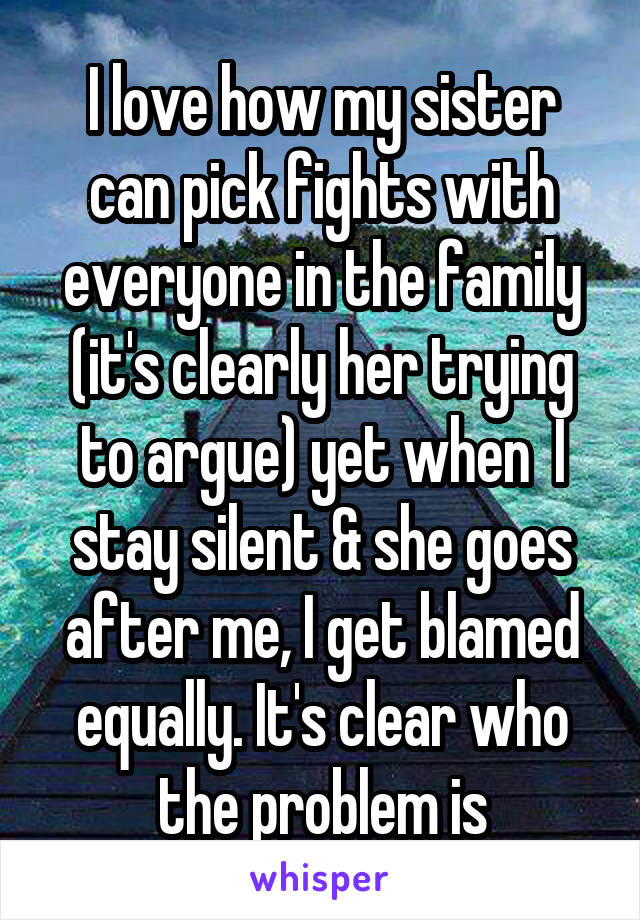 I love how my sister can pick fights with everyone in the family (it's clearly her trying to argue) yet when  I stay silent & she goes after me, I get blamed equally. It's clear who the problem is