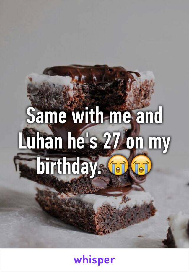 Same with me and Luhan he's 27 on my birthday. 😭😭