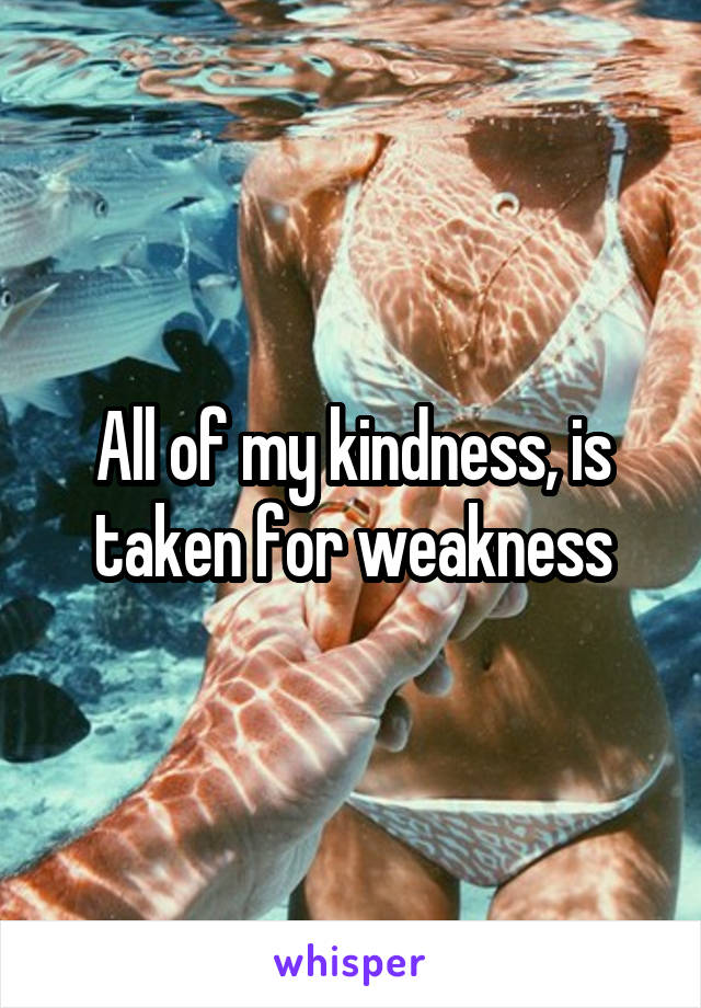 All of my kindness, is taken for weakness