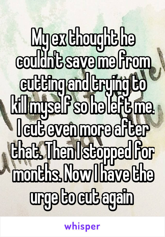 My ex thought he couldn't save me from cutting and trying to kill myself so he left me. I cut even more after that. Then I stopped for months. Now I have the urge to cut again 