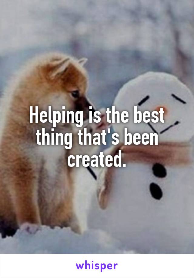 Helping is the best thing that's been created.