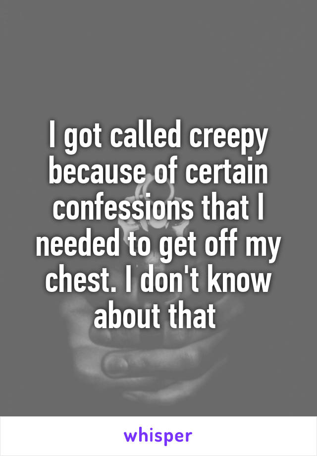 I got called creepy because of certain confessions that I needed to get off my chest. I don't know about that 