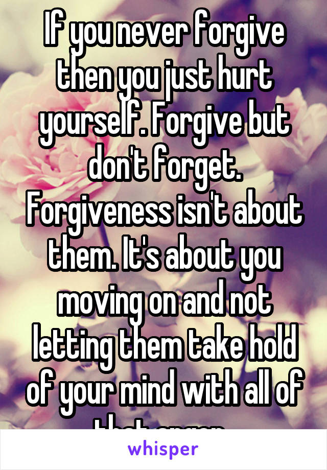 If you never forgive then you just hurt yourself. Forgive but don't forget. Forgiveness isn't about them. It's about you moving on and not letting them take hold of your mind with all of that anger. 