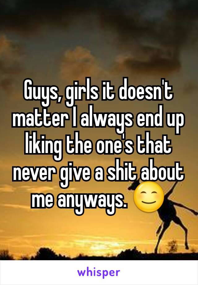 Guys, girls it doesn't matter I always end up liking the one's that never give a shit about me anyways. 😊