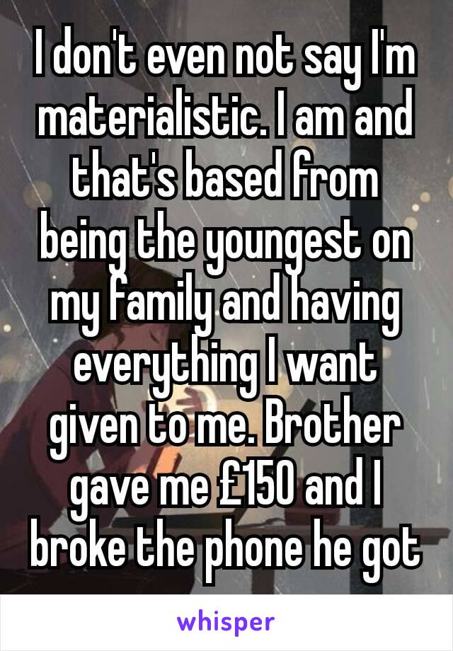 I don't even not say I'm materialistic. I am and that's based from being the youngest on my family and having everything I want given to me. Brother gave me £150 and I broke the phone he got me. 