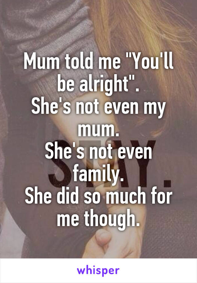 Mum told me "You'll be alright".
She's not even my mum.
She's not even family.
She did so much for me though.