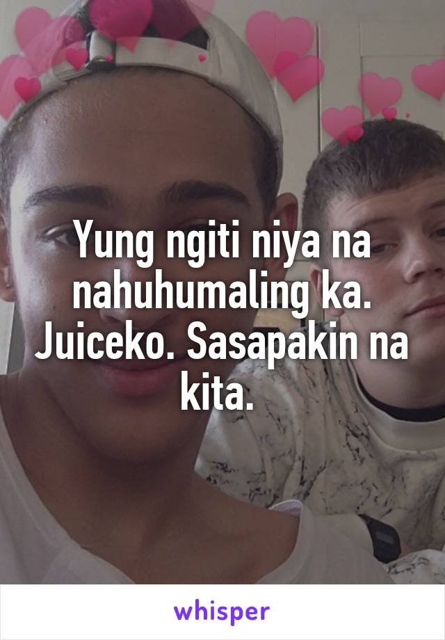 Yung ngiti niya na nahuhumaling ka. Juiceko. Sasapakin na kita. 