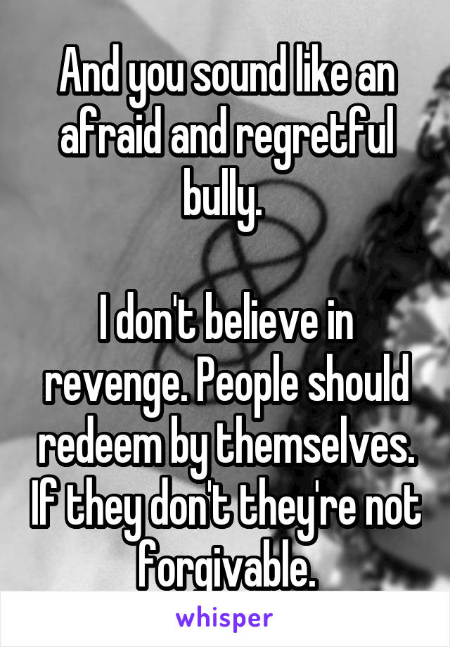 And you sound like an afraid and regretful bully. 

I don't believe in revenge. People should redeem by themselves. If they don't they're not forgivable.