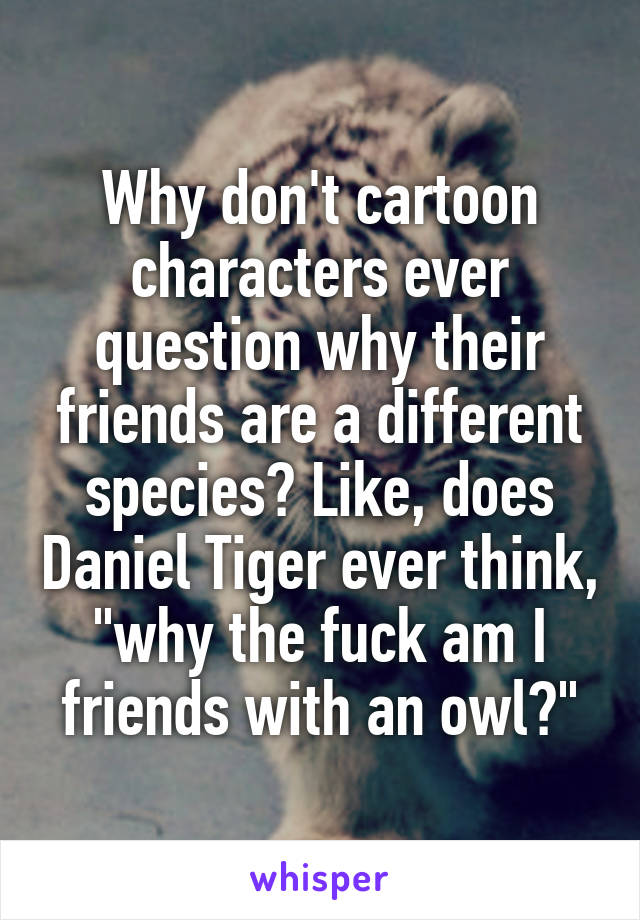 Why don't cartoon characters ever question why their friends are a different species? Like, does Daniel Tiger ever think, "why the fuck am I friends with an owl?"