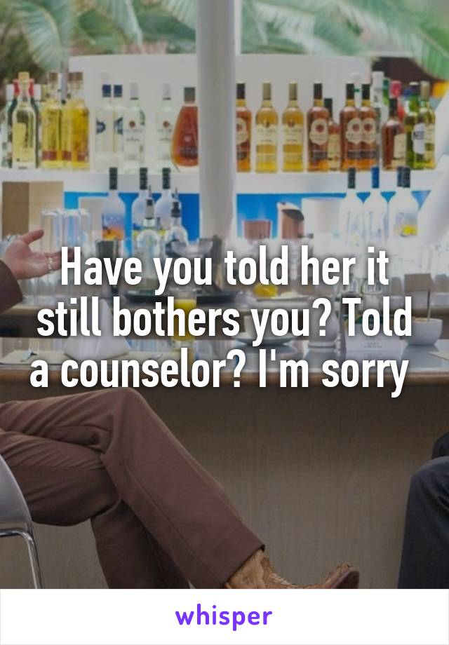 Have you told her it still bothers you? Told a counselor? I'm sorry 