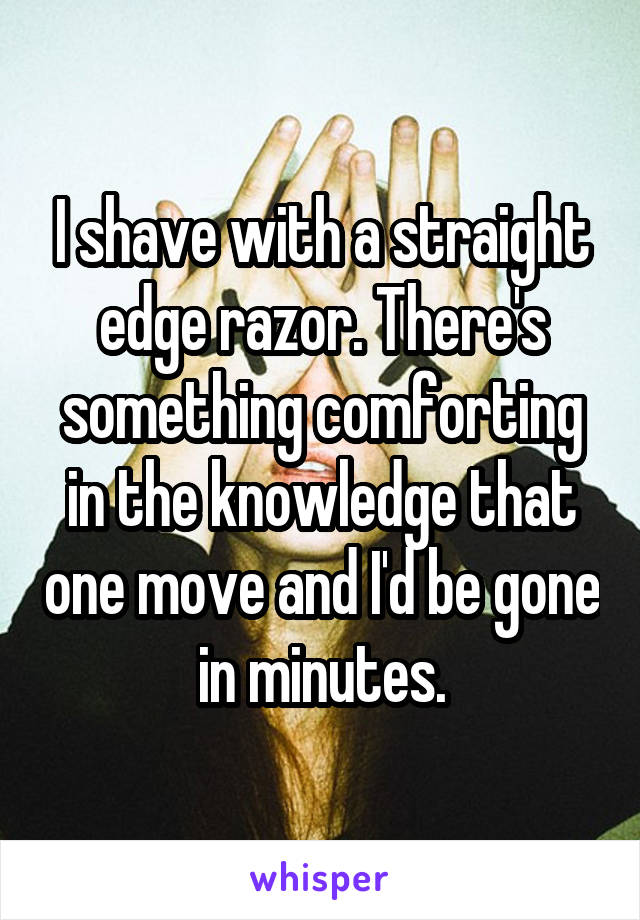 I shave with a straight edge razor. There's something comforting in the knowledge that one move and I'd be gone in minutes.