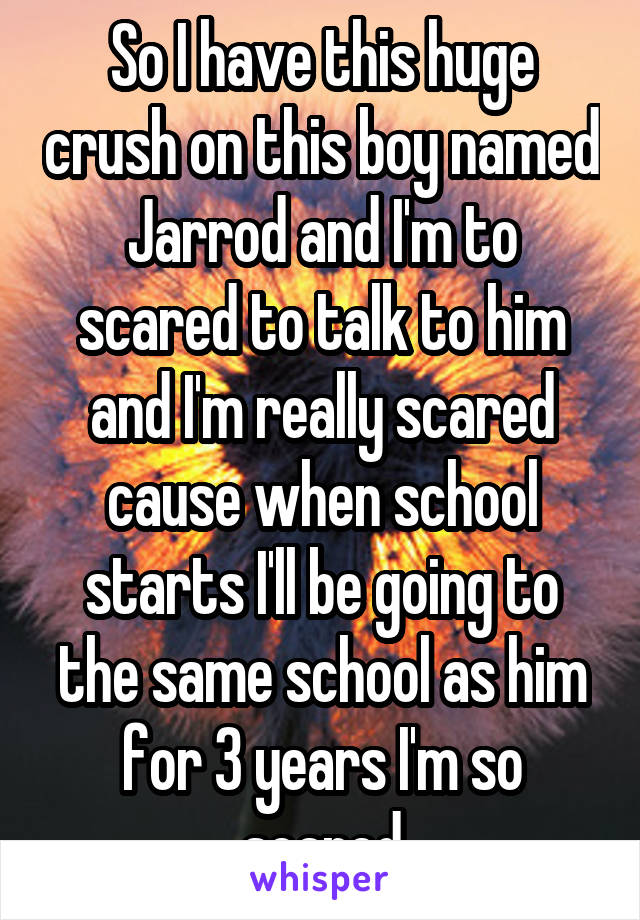 So I have this huge crush on this boy named Jarrod and I'm to scared to talk to him and I'm really scared cause when school starts I'll be going to the same school as him for 3 years I'm so scared