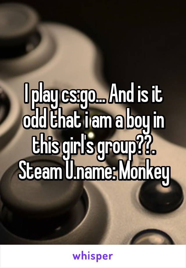 I play cs:go... And is it odd that i am a boy in this girl's group??. Steam U.name: Monkey