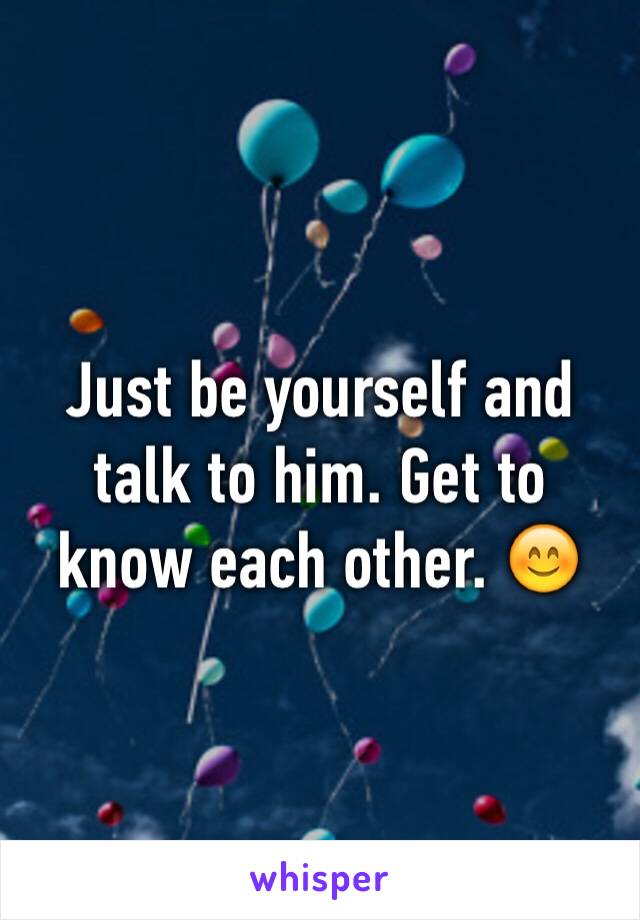 Just be yourself and talk to him. Get to know each other. 😊