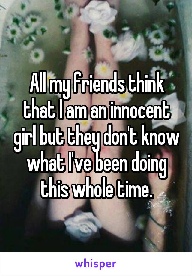 All my friends think that I am an innocent girl but they don't know what I've been doing this whole time.