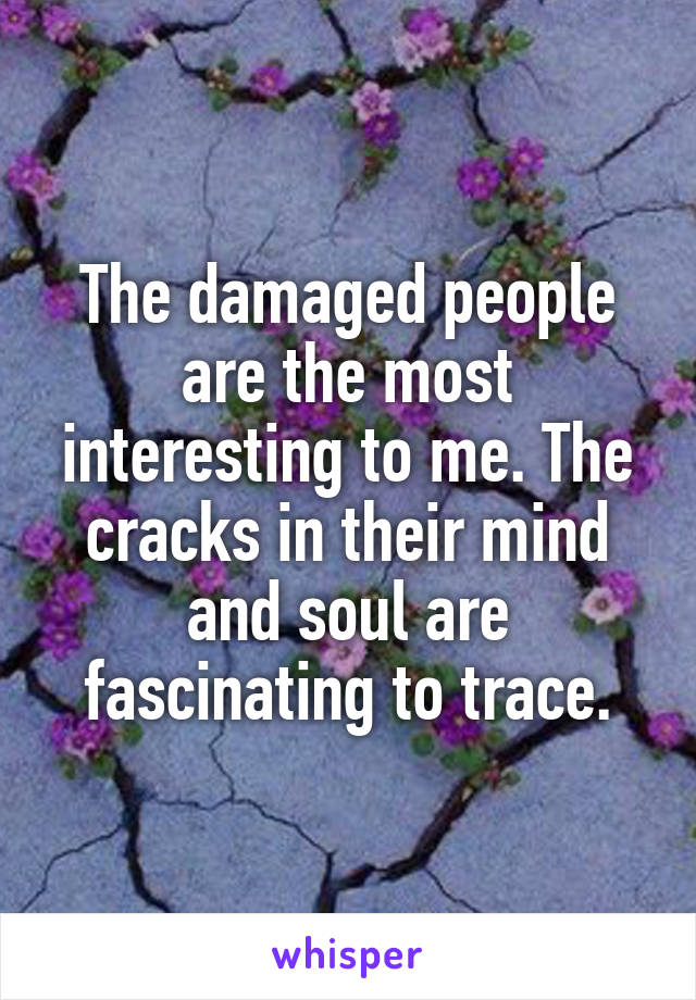 The damaged people are the most interesting to me. The cracks in their mind and soul are fascinating to trace.