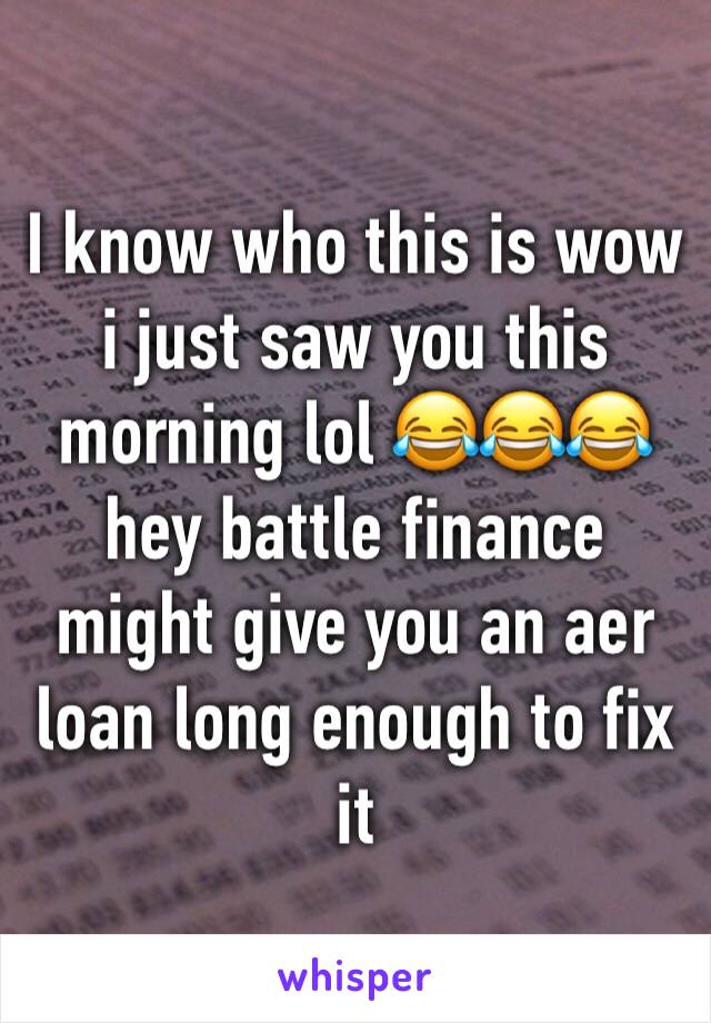 I know who this is wow i just saw you this morning lol 😂😂😂 hey battle finance might give you an aer loan long enough to fix it 