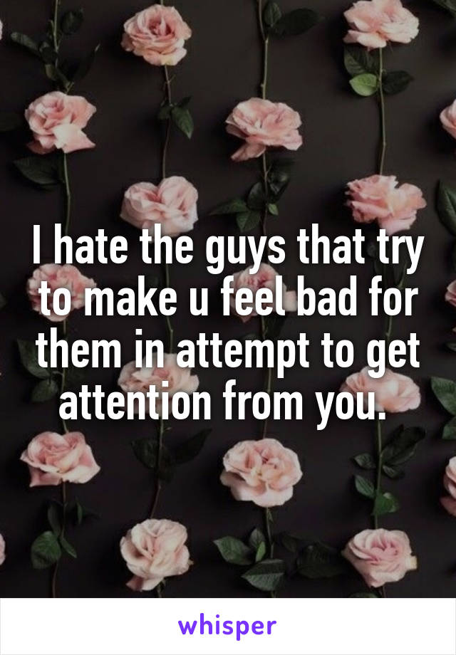 I hate the guys that try to make u feel bad for them in attempt to get attention from you. 