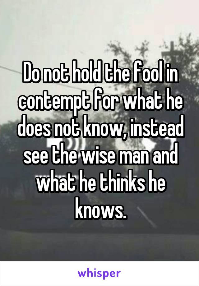 Do not hold the fool in contempt for what he does not know, instead see the wise man and what he thinks he knows.