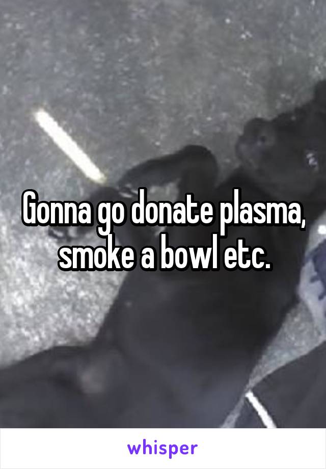 Gonna go donate plasma, smoke a bowl etc.