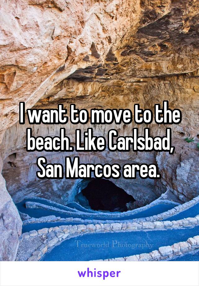 I want to move to the beach. Like Carlsbad, San Marcos area. 