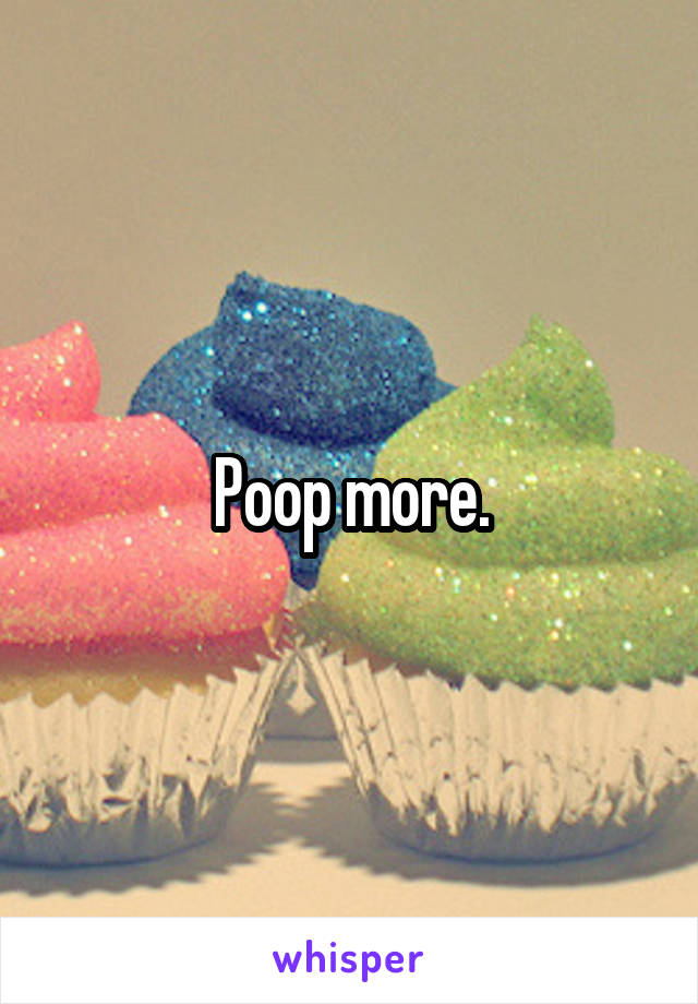 Poop more.