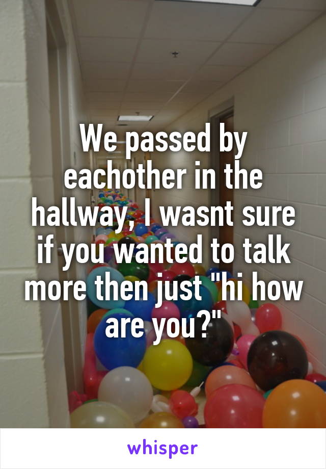 We passed by eachother in the hallway, I wasnt sure if you wanted to talk more then just "hi how are you?"