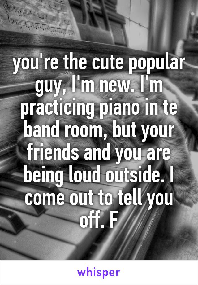 you're the cute popular guy, I'm new. I'm practicing piano in te band room, but your friends and you are being loud outside. I come out to tell you off. F