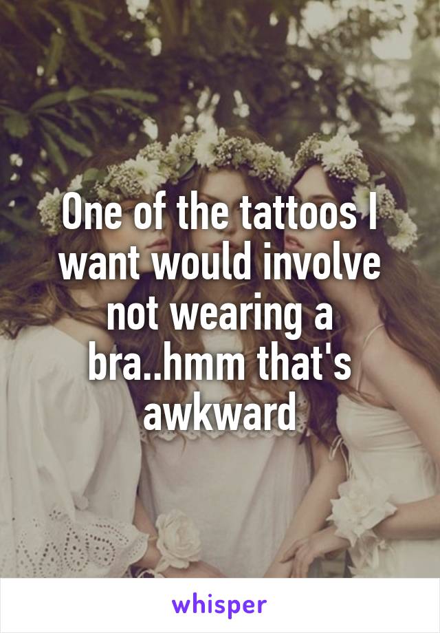 One of the tattoos I want would involve not wearing a bra..hmm that's awkward