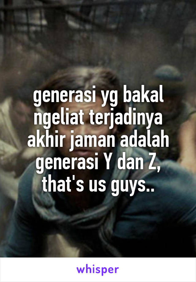 generasi yg bakal ngeliat terjadinya akhir jaman adalah generasi Y dan Z, that's us guys..