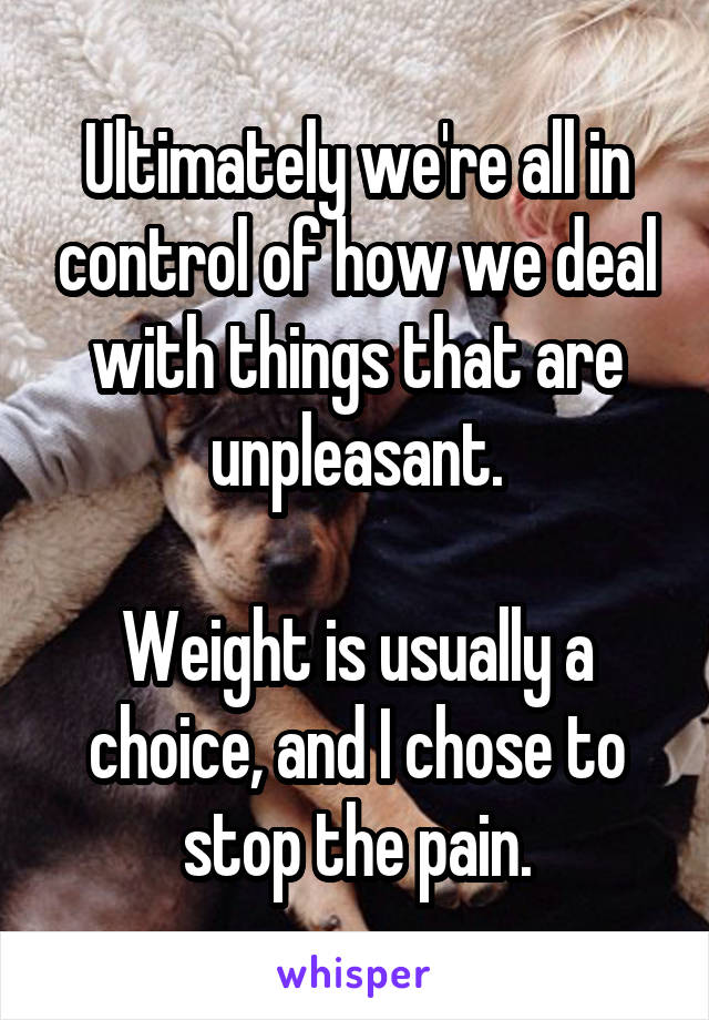 Ultimately we're all in control of how we deal with things that are unpleasant.

Weight is usually a choice, and I chose to stop the pain.
