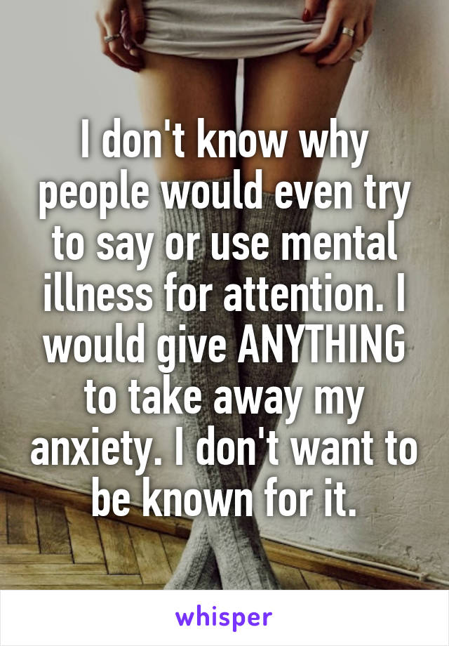 I don't know why people would even try to say or use mental illness for attention. I would give ANYTHING to take away my anxiety. I don't want to be known for it.