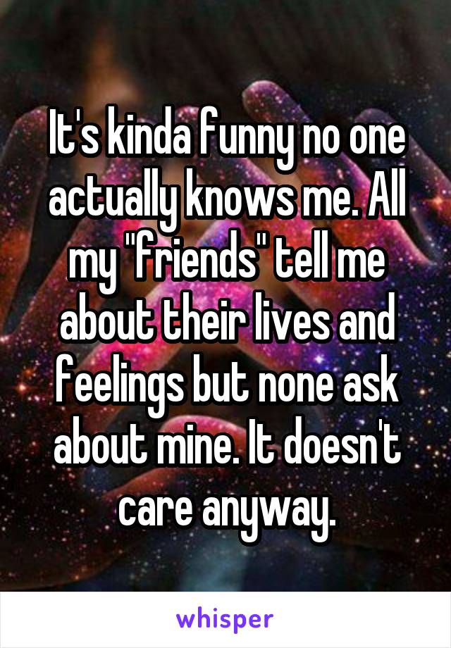 It's kinda funny no one actually knows me. All my "friends" tell me about their lives and feelings but none ask about mine. It doesn't care anyway.