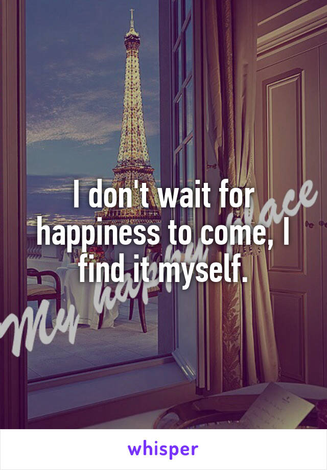 I don't wait for happiness to come, I find it myself.