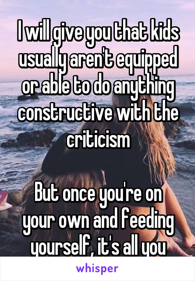 I will give you that kids usually aren't equipped or able to do anything constructive with the criticism

But once you're on your own and feeding yourself, it's all you