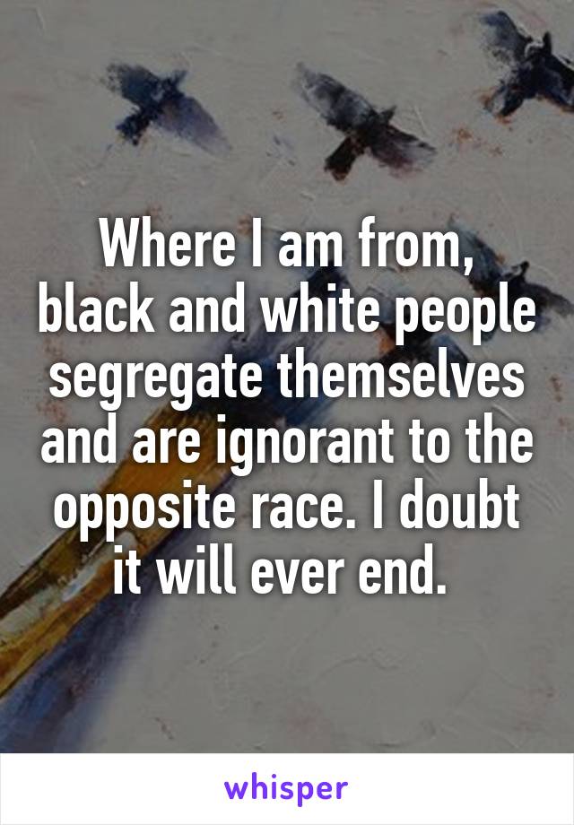 Where I am from, black and white people segregate themselves and are ignorant to the opposite race. I doubt it will ever end. 