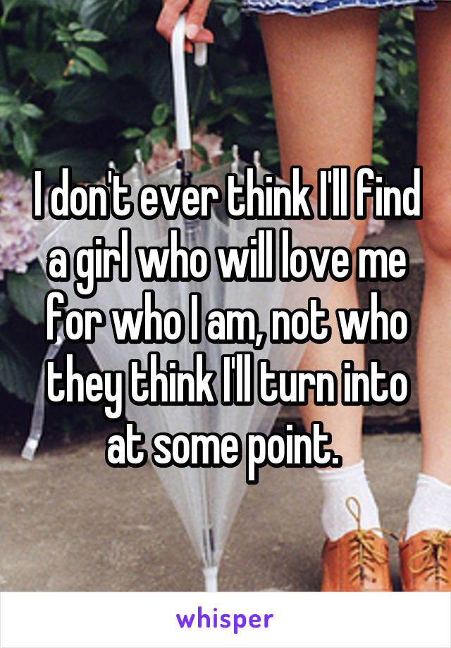 I don't ever think I'll find a girl who will love me for who I am, not who they think I'll turn into at some point. 