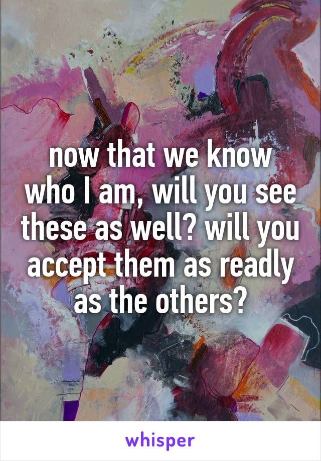 now that we know who I am, will you see these as well? will you accept them as readly as the others?