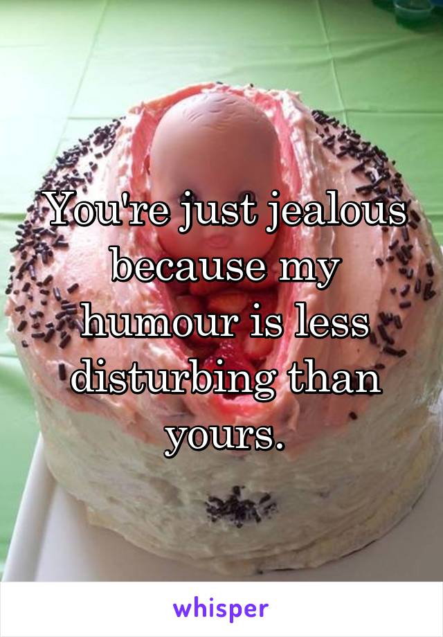 You're just jealous because my humour is less disturbing than yours.