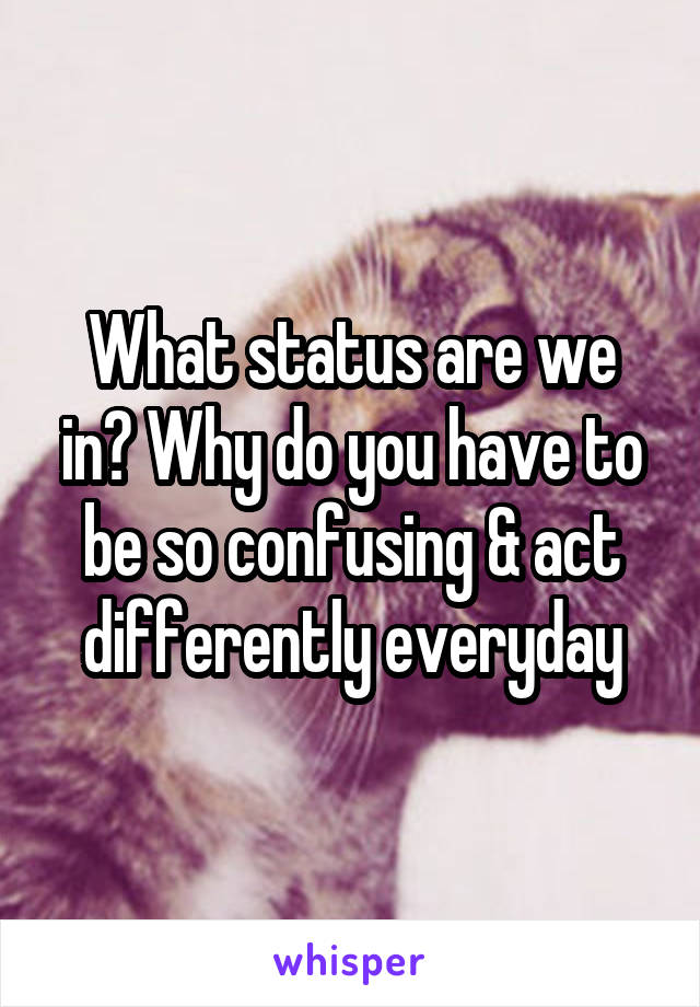 What status are we in? Why do you have to be so confusing & act differently everyday