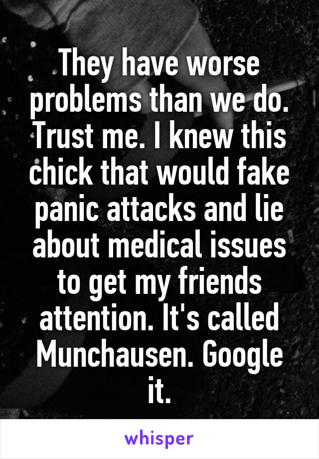 They have worse problems than we do. Trust me. I knew this chick that would fake panic attacks and lie about medical issues to get my friends attention. It's called Munchausen. Google it.