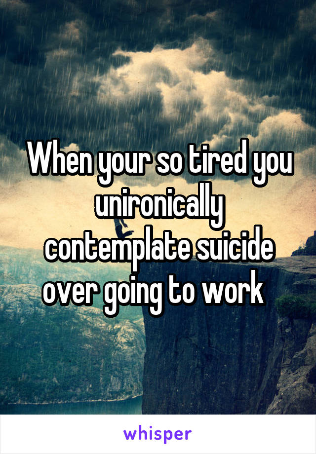 When your so tired you unironically contemplate suicide over going to work  