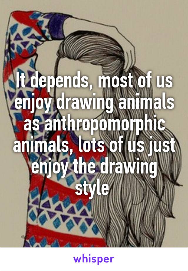 It depends, most of us enjoy drawing animals as anthropomorphic animals, lots of us just enjoy the drawing style 