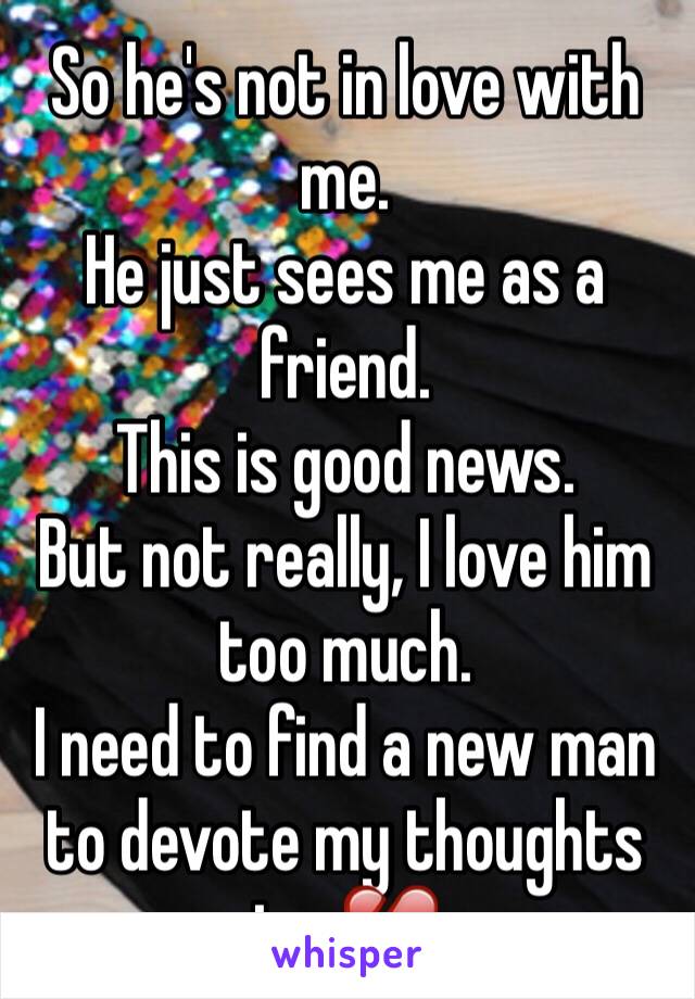 So he's not in love with me. 
He just sees me as a friend. 
This is good news. 
But not really, I love him too much. 
I need to find a new man to devote my thoughts to. 💔